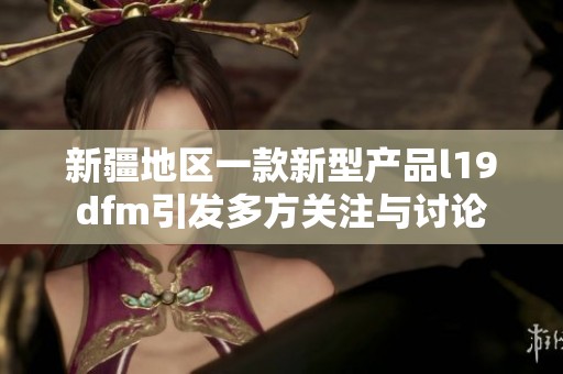 新疆地区一款新型产品l19dfm引发多方关注与讨论