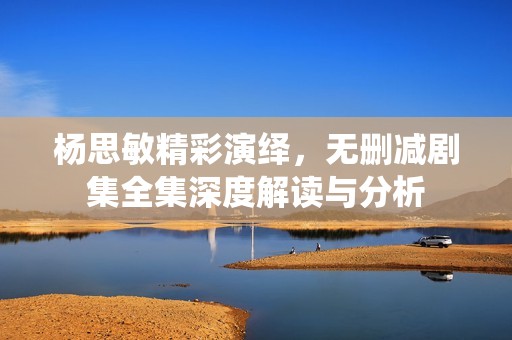杨思敏精彩演绎，无删减剧集全集深度解读与分析