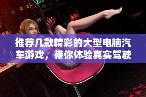 推荐几款精彩的大型电脑汽车游戏，带你体验真实驾驶的乐趣与挑战