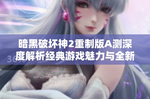 暗黑破坏神2重制版A测深度解析经典游戏魅力与全新细节提升的完美结合