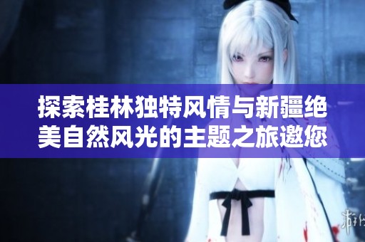 探索桂林独特风情与新疆绝美自然风光的主题之旅邀您共享奇妙体验