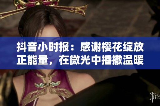 抖音小时报：感谢樱花绽放正能量，在微光中播撒温暖和希望的力量