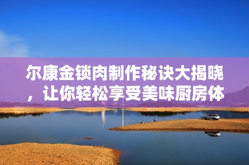 尔康金锁肉制作秘诀大揭晓，让你轻松享受美味厨房体验