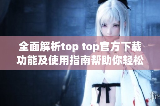 全面解析top top官方下载功能及使用指南帮助你轻松上手