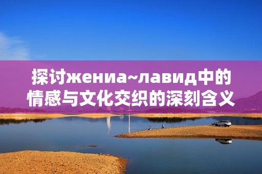 探讨жениа~лавид中的情感与文化交织的深刻含义