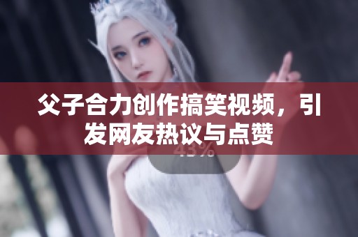 父子合力创作搞笑视频，引发网友热议与点赞