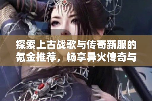 探索上古战歌与传奇新服的氪金推荐，畅享异火传奇与斗帝传奇的无限元宝乐趣