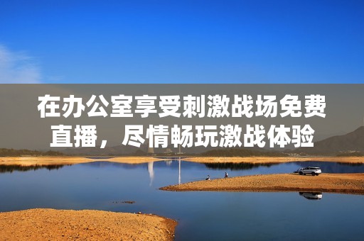 在办公室享受刺激战场免费直播，尽情畅玩激战体验