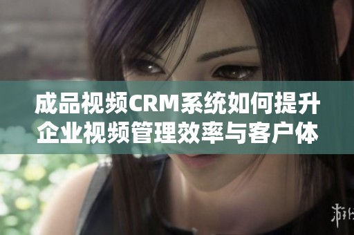 成品视频CRM系统如何提升企业视频管理效率与客户体验