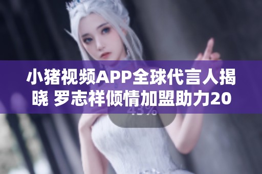 小猪视频APP全球代言人揭晓 罗志祥倾情加盟助力2019