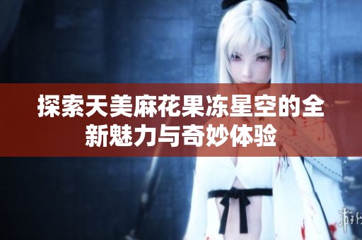 探索天美麻花果冻星空的全新魅力与奇妙体验