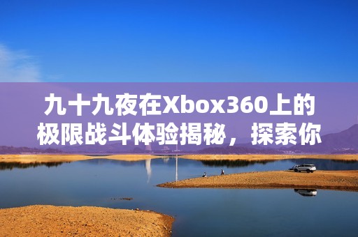 九十九夜在Xbox360上的极限战斗体验揭秘，探索你未曾知晓的冒险旅程