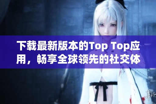 下载最新版本的Top Top应用，畅享全球领先的社交体验