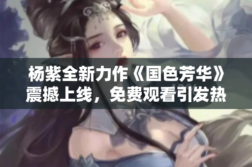 杨紫全新力作《国色芳华》震撼上线，免费观看引发热议