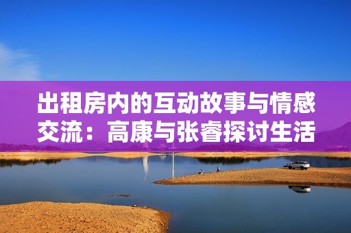 出租房内的互动故事与情感交流：高康与张睿探讨生活点滴