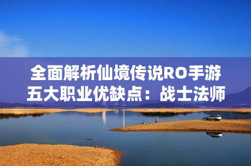 全面解析仙境传说RO手游五大职业优缺点：战士法师刺客游侠的特色对比与选择建议