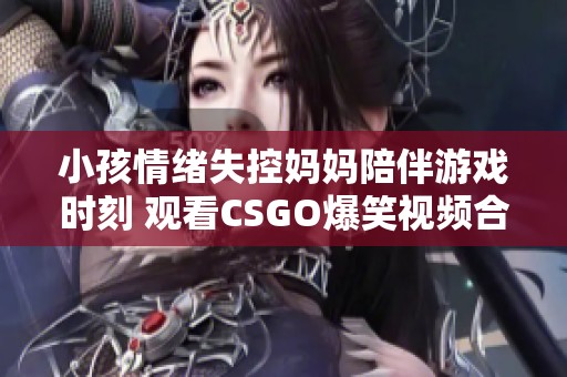 小孩情绪失控妈妈陪伴游戏时刻 观看CSGO爆笑视频合集