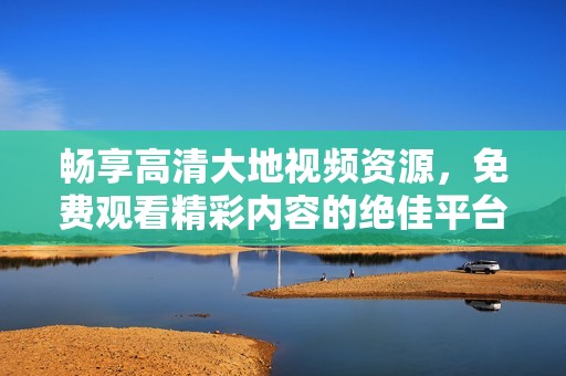 畅享高清大地视频资源，免费观看精彩内容的绝佳平台