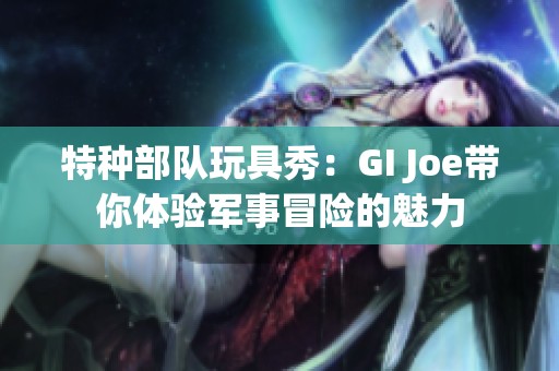 特种部队玩具秀：GI Joe带你体验军事冒险的魅力