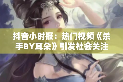 抖音小时报：热门视频《杀手BY耳朵》引发社会关注和热议的背后故事