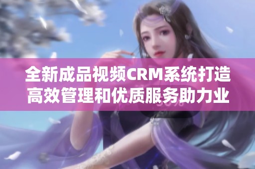 全新成品视频CRM系统打造高效管理和优质服务助力业务提升