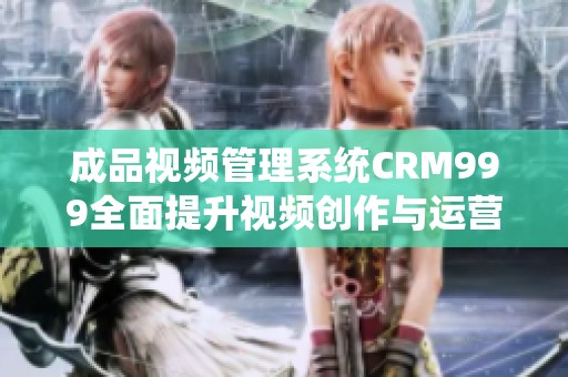 成品视频管理系统CRM999全面提升视频创作与运营效率