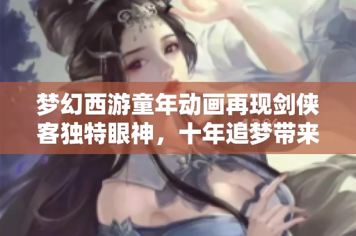 梦幻西游童年动画再现剑侠客独特眼神，十年追梦带来无限回忆与感动