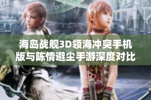 海岛战舰3D领海冲突手机版与陈情避尘手游深度对比，揭示两款游戏的不同魅力与玩法解析