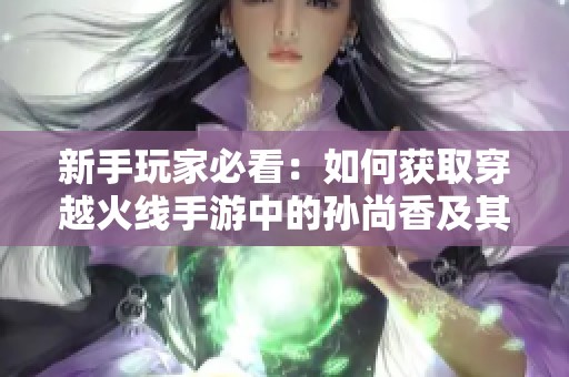 新手玩家必看：如何获取穿越火线手游中的孙尚香及其强度详细分析