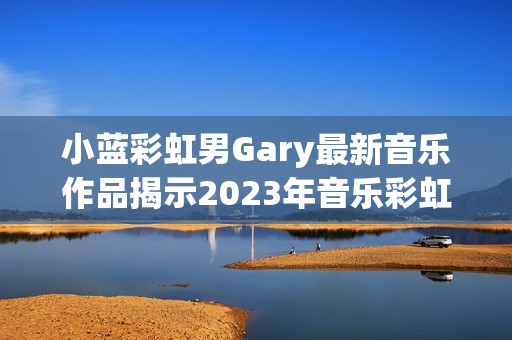 小蓝彩虹男Gary最新音乐作品揭示2023年音乐彩虹风潮