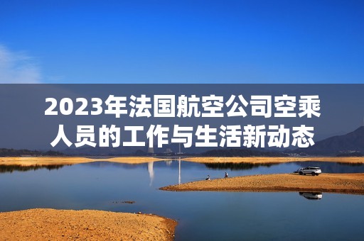 2023年法国航空公司空乘人员的工作与生活新动态