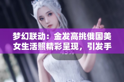 梦幻联动：金发高挑俄国美女生活照精彩呈现，引发手游玩家热烈关注与喜爱