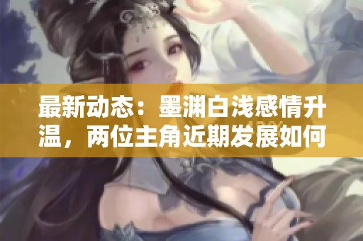 最新动态：墨渊白浅感情升温，两位主角近期发展如何揭晓全新剧情资讯