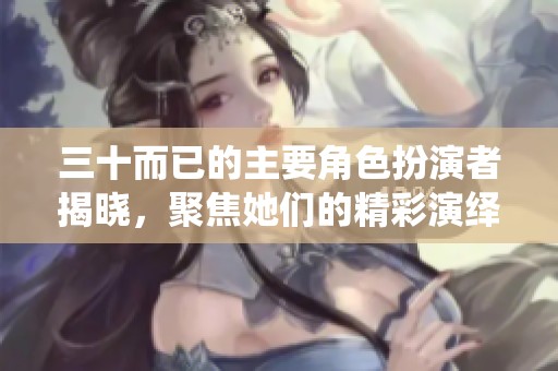 三十而已的主要角色扮演者揭晓，聚焦她们的精彩演绎之路