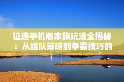 征途手机版家族玩法全揭秘：从组队策略到争霸技巧的全面指导与解析