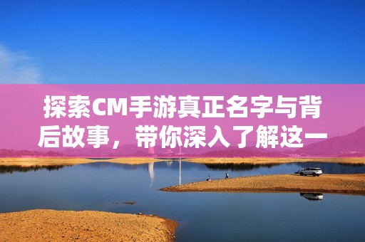 探索CM手游真正名字与背后故事，带你深入了解这一神秘游戏的魅力与秘密