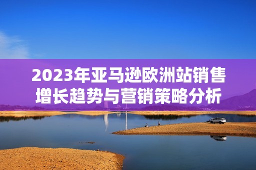 2023年亚马逊欧洲站销售增长趋势与营销策略分析