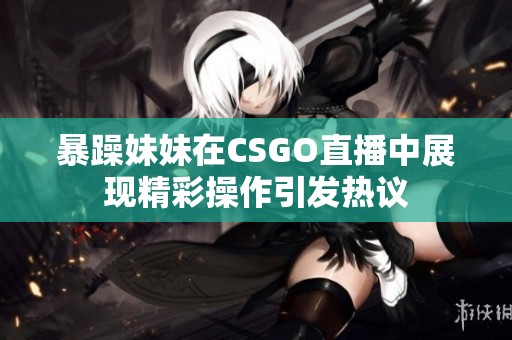 暴躁妹妹在CSGO直播中展现精彩操作引发热议