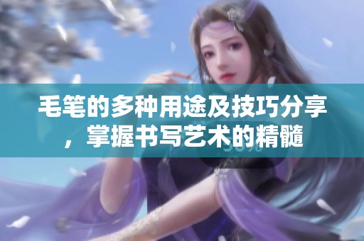毛笔的多种用途及技巧分享，掌握书写艺术的精髓