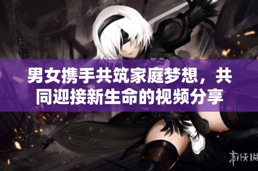 男女携手共筑家庭梦想，共同迎接新生命的视频分享