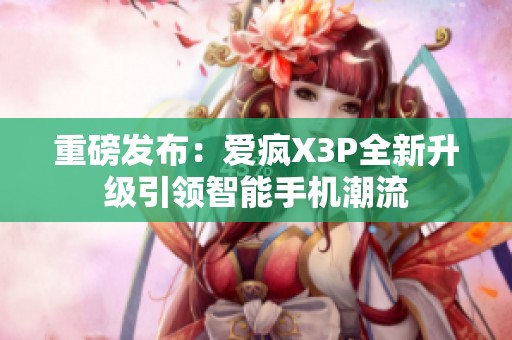 重磅发布：爱疯X3P全新升级引领智能手机潮流