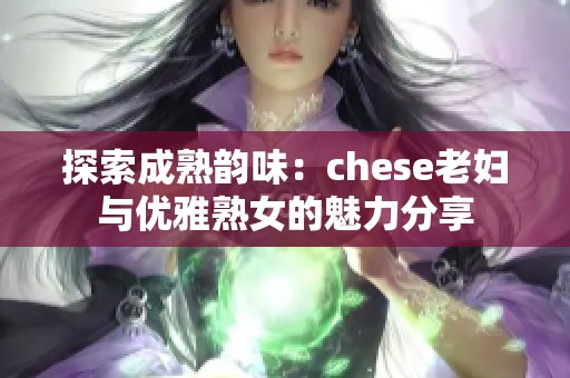 探索成熟韵味：chese老妇与优雅熟女的魅力分享