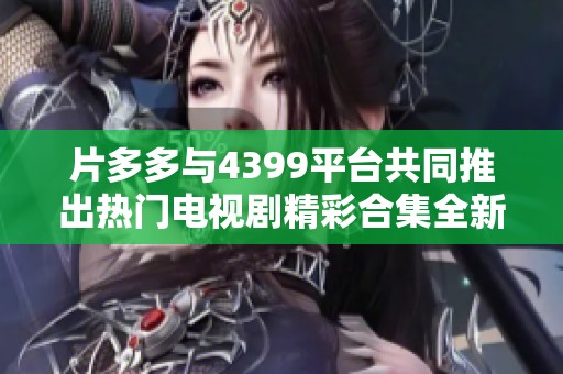 片多多与4399平台共同推出热门电视剧精彩合集全新上线