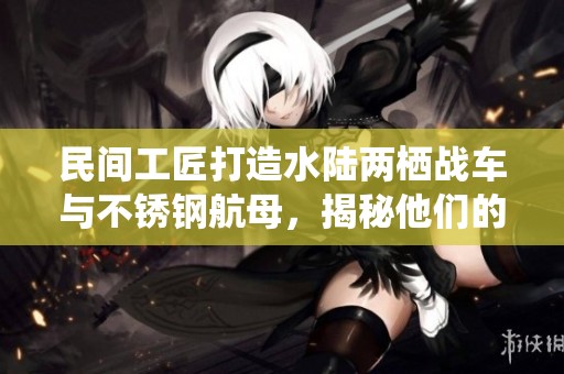 民间工匠打造水陆两栖战车与不锈钢航母，揭秘他们的武器制造实力有多强大