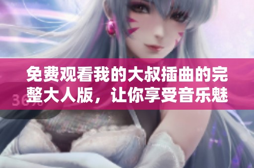 免费观看我的大叔插曲的完整大人版，让你享受音乐魅力