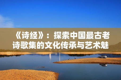 《诗经》：探索中国最古老诗歌集的文化传承与艺术魅力