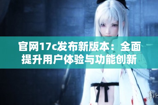 官网17c发布新版本：全面提升用户体验与功能创新