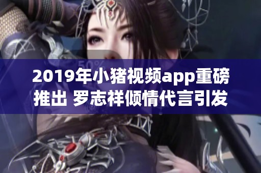 2019年小猪视频app重磅推出 罗志祥倾情代言引发关注