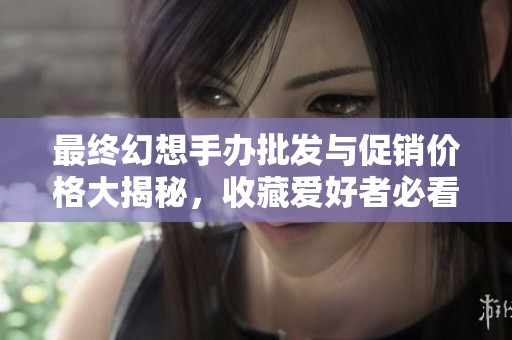 最终幻想手办批发与促销价格大揭秘，收藏爱好者必看指南