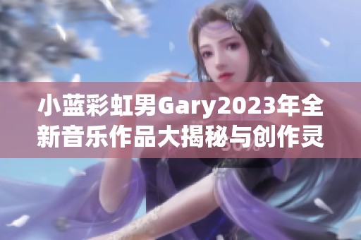 小蓝彩虹男Gary2023年全新音乐作品大揭秘与创作灵感探讨